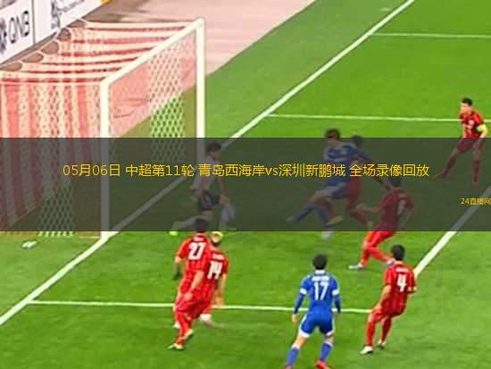 05月06日 中超第11輪 青島西海岸vs深圳新鵬城 全場(chǎng)錄像回放