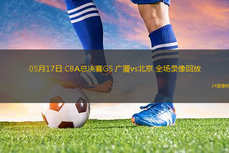 05月17日 CBA總決賽G5 廣廈vs北京 全場錄像回放