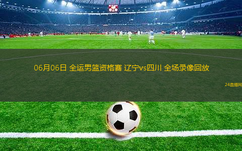 06月06日 全運(yùn)男籃資格賽 遼寧vs四川 全場(chǎng)錄像回放