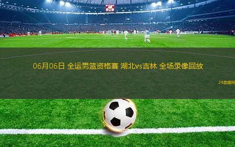 06月06日 全運(yùn)男籃資格賽 湖北vs吉林 全場錄像回放