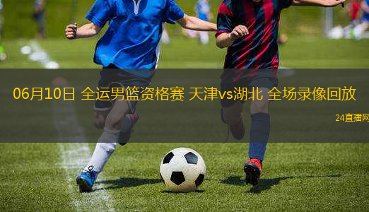 06月10日 全運男籃資格賽 天津vs湖北 全場錄像回放