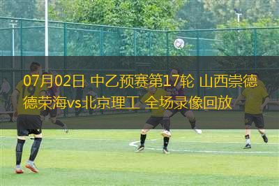 07月02日 中乙預賽第17輪 山西崇德榮海vs北京理工 全場錄像回放