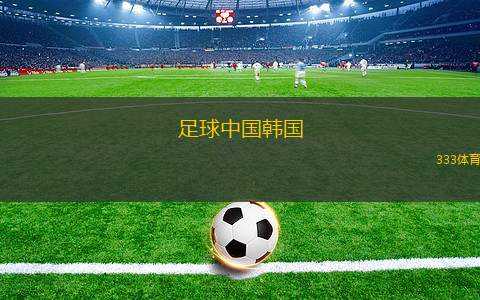 足球中國韓國(中國與韓國足球?qū)Q引發(fā)熱議)