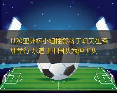 U20亞洲杯小組抽簽將于明天在深圳舉行 東道主中國隊(duì)為種子隊(duì)