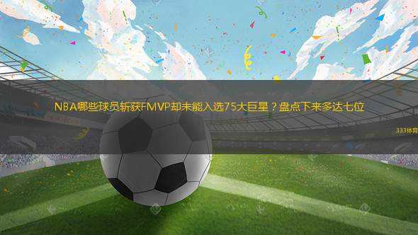 NBA哪些球員斬獲FMVP卻未能入選75大巨星？盤點(diǎn)下來多達(dá)七位