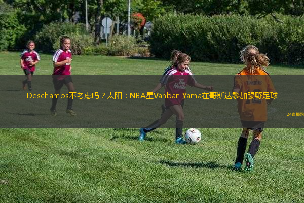 Deschamps不考慮嗎？太陽：NBA星Vanban Yama在哥斯達(dá)黎加踢野足球