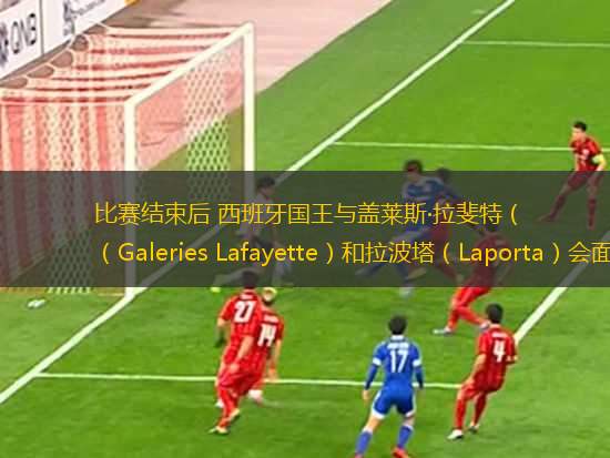 比賽結束后 西班牙國王與蓋萊斯·拉斐特（Galeries Lafayette）和拉波塔（Laporta）會面