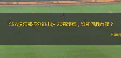 CBA俱樂部杯分組出爐 20強逐鹿，誰能問鼎首冠？