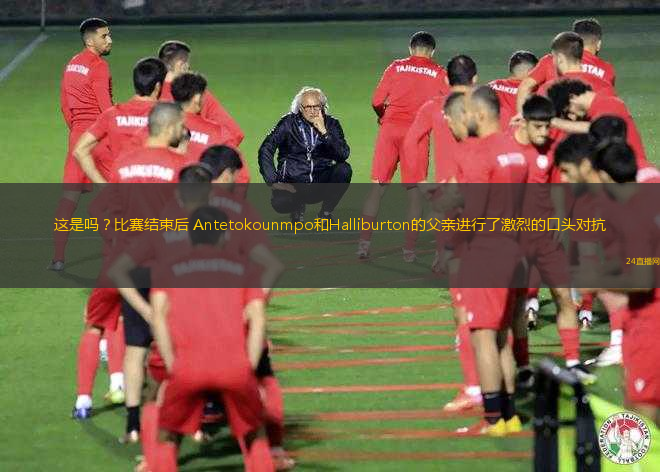 這是嗎？比賽結(jié)束后 Antetokounmpo和Halliburton的父親進(jìn)行了激烈的口頭對(duì)抗