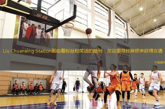 Liu Chuanxing Station面臨著粉絲和笑話的酷刑：在這里尋找麻煩來獲得交通