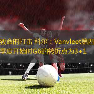 致命的打擊 科爾：Vanvleet第四季度開始時G6的轉(zhuǎn)折點(diǎn)為3+1