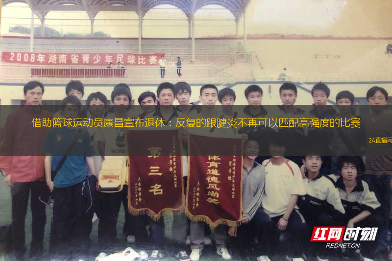 借助籃球運(yùn)動員康昌宣布退休：反復(fù)的跟腱炎不再可以匹配高強(qiáng)度的比賽