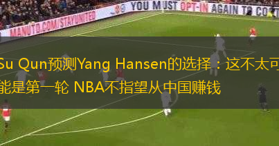 Su Qun預(yù)測(cè)Yang Hansen的選擇：這不太可能是第一輪 NBA不指望從中國(guó)賺錢