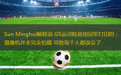 Sun Minghui解釋說(shuō) G5運(yùn)動(dòng)鞋是用冠軍打印的：攝像機(jī)并未完全拍攝 導(dǎo)致每個(gè)人都誤會(huì)了