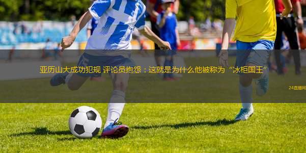 亞歷山大成功犯規(guī) 評論員抱怨：這就是為什么他被稱為“冰柜國王”