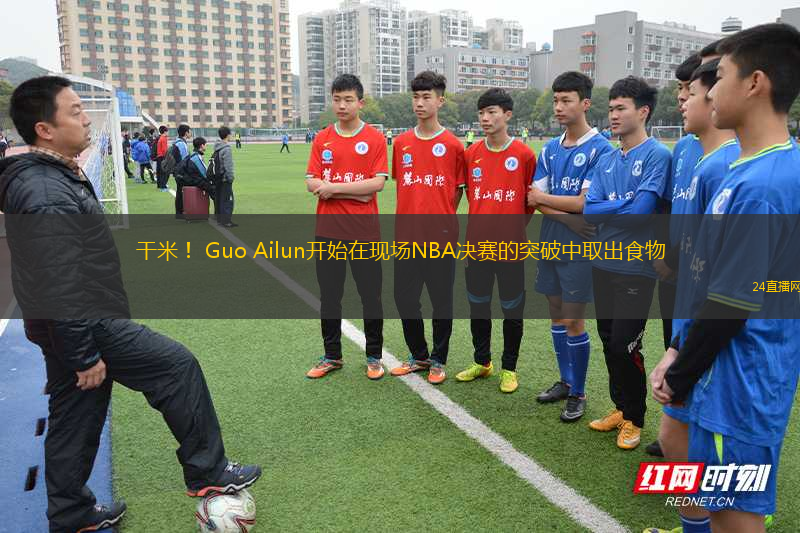 干米！ Guo Ailun開始在現(xiàn)場NBA決賽的突破中取出食物