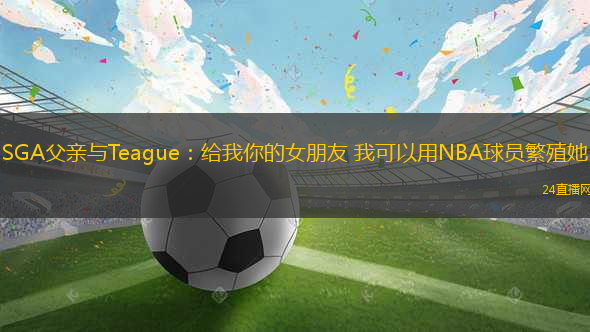 SGA父親與Teague：給我你的女朋友 我可以用NBA球員繁殖她