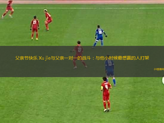 父親節(jié)快樂 Xu jie與父親一對(duì)一的戰(zhàn)斗：與他小時(shí)候最想贏的人打架