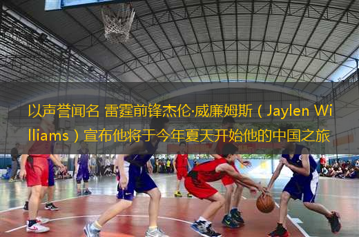 以聲譽聞名 雷霆前鋒杰倫·威廉姆斯（Jaylen Williams）宣布他將于今年夏天開始他的中國之旅