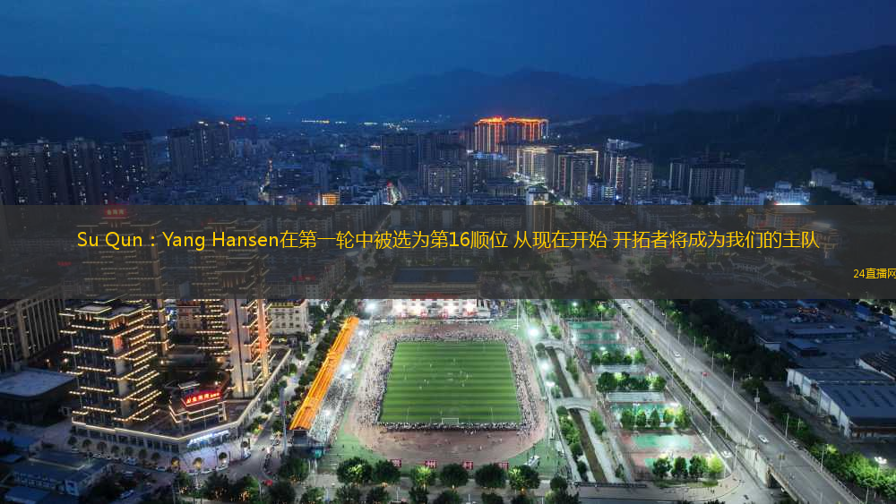 Su Qun：Yang Hansen在第一輪中被選為第16順位 從現(xiàn)在開始 開拓者將成為我們的主隊(duì)