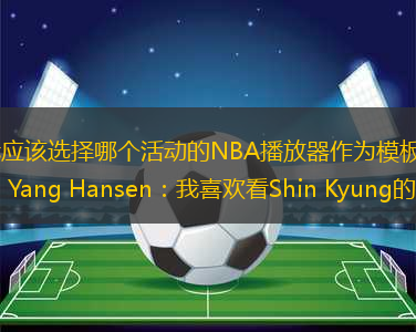 我應(yīng)該選擇哪個(gè)活動(dòng)的NBA播放器作為模板？ Yang Hansen：我喜歡看Shin Kyung的比賽籃球