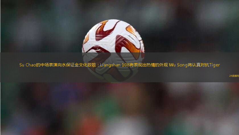 Su Chao的中場表演向水保證金文化致敬：Liangshan 108將表現(xiàn)出熱情的外觀 Wu Song將認(rèn)真對抗Tiger